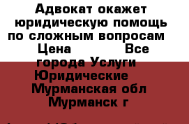 Адвокат окажет юридическую помощь по сложным вопросам  › Цена ­ 1 200 - Все города Услуги » Юридические   . Мурманская обл.,Мурманск г.